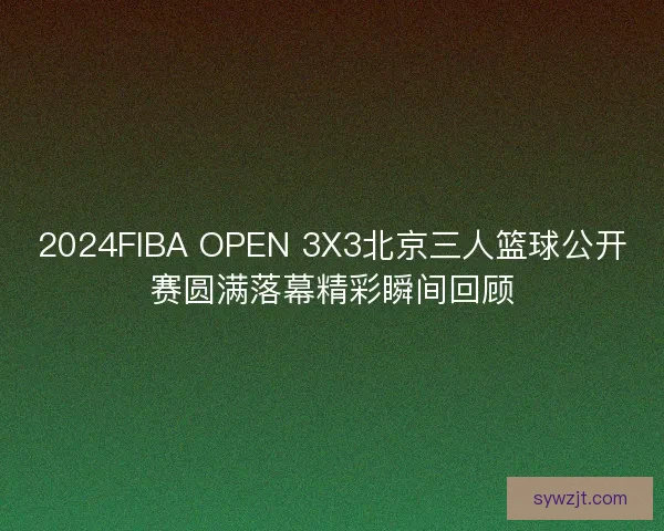 2024FIBA OPEN 3X3北京三人篮球公开赛圆满落幕精彩瞬间回顾