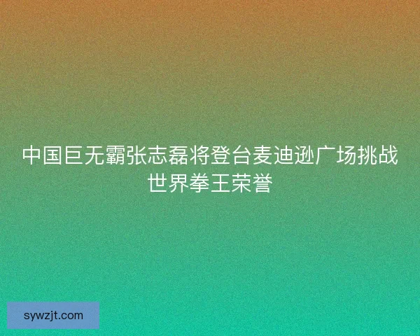 中国巨无霸张志磊将登台麦迪逊广场挑战世界拳王荣誉