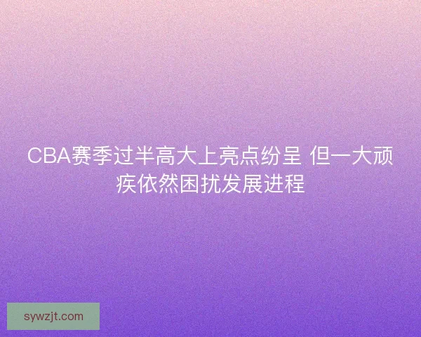 CBA赛季过半高大上亮点纷呈 但一大顽疾依然困扰发展进程
