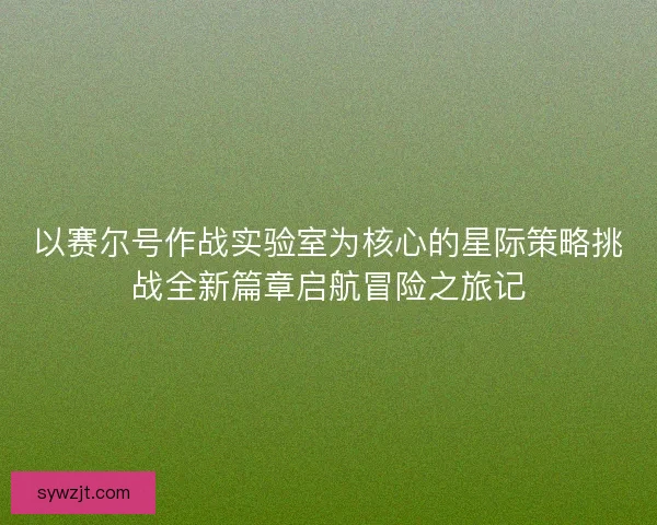 以赛尔号作战实验室为核心的星际策略挑战全新篇章启航冒险之旅记