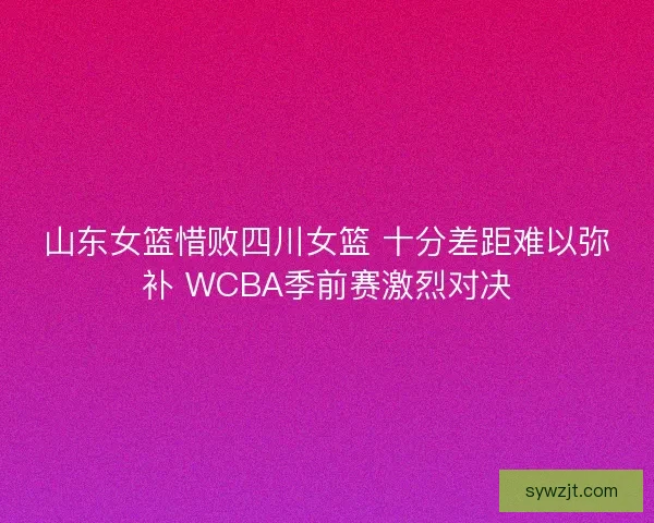 山东女篮惜败四川女篮 十分差距难以弥补 WCBA季前赛激烈对决