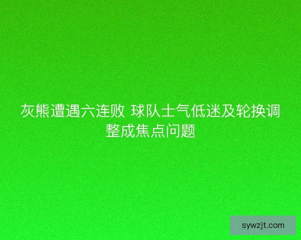 灰熊遭遇六连败 球队士气低迷及轮换调整成焦点问题