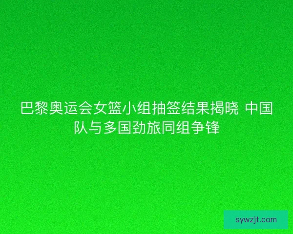 巴黎奥运会女篮小组抽签结果揭晓 中国队与多国劲旅同组争锋